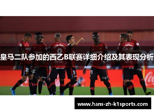 皇马二队参加的西乙B联赛详细介绍及其表现分析