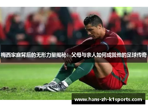 梅西家庭背后的无形力量揭秘:父母与亲人如何成就他的足球传奇 梅西家庭背后的无形力量揭秘:父母与亲人如何成就他的足球传奇